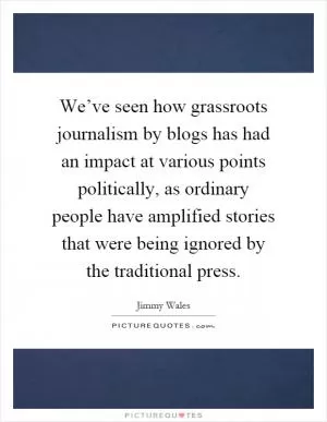 We’ve seen how grassroots journalism by blogs has had an impact at various points politically, as ordinary people have amplified stories that were being ignored by the traditional press Picture Quote #1