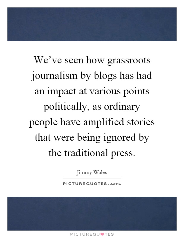 We've seen how grassroots journalism by blogs has had an impact at various points politically, as ordinary people have amplified stories that were being ignored by the traditional press Picture Quote #1