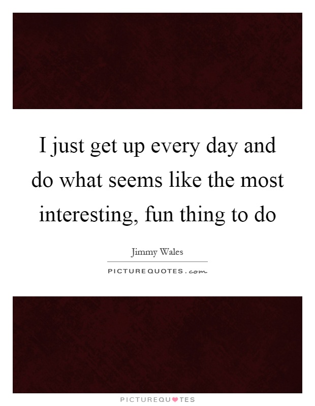 I just get up every day and do what seems like the most interesting, fun thing to do Picture Quote #1