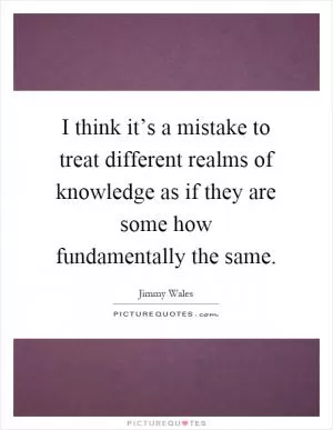 I think it’s a mistake to treat different realms of knowledge as if they are some how fundamentally the same Picture Quote #1