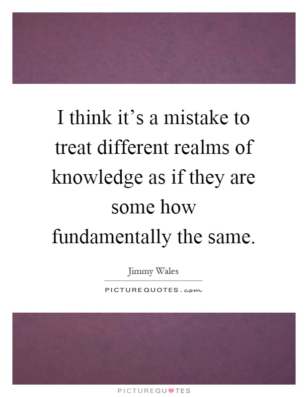 I think it's a mistake to treat different realms of knowledge as if they are some how fundamentally the same Picture Quote #1