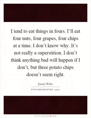 I tend to eat things in fours. I’ll eat four nuts, four grapes, four chips at a time. I don’t know why. It’s not really a superstition. I don’t think anything bad will happen if I don’t, but three potato chips doesn’t seem right Picture Quote #1