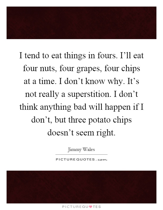 I tend to eat things in fours. I'll eat four nuts, four grapes, four chips at a time. I don't know why. It's not really a superstition. I don't think anything bad will happen if I don't, but three potato chips doesn't seem right Picture Quote #1