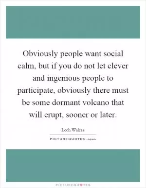 Obviously people want social calm, but if you do not let clever and ingenious people to participate, obviously there must be some dormant volcano that will erupt, sooner or later Picture Quote #1