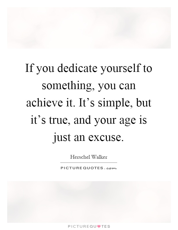 If you dedicate yourself to something, you can achieve it. It's simple, but it's true, and your age is just an excuse Picture Quote #1
