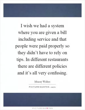 I wish we had a system where you are given a bill including service and that people were paid properly so they didn’t have to rely on tips. In different restaurants there are different policies and it’s all very confusing Picture Quote #1