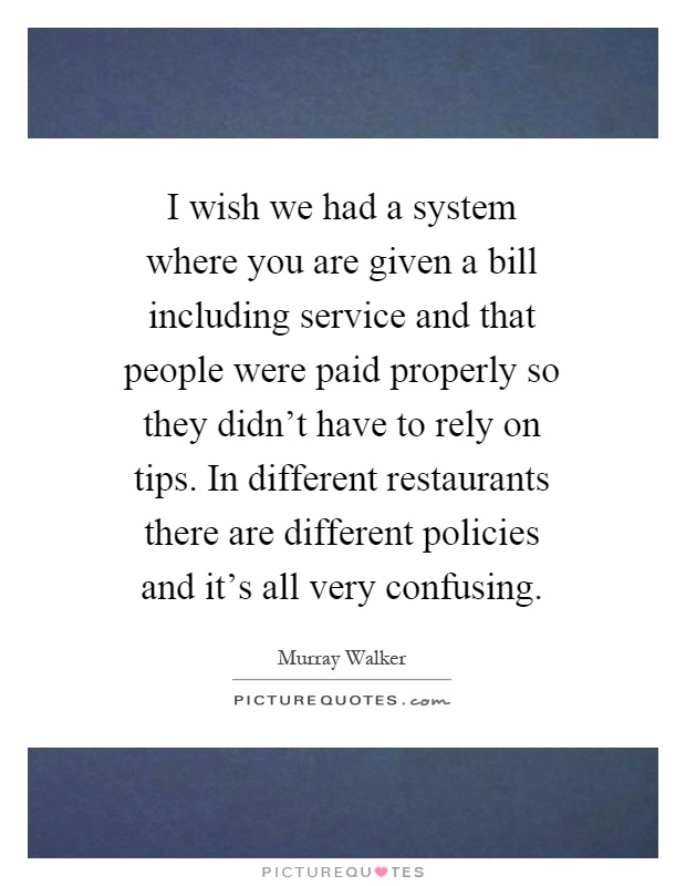 I wish we had a system where you are given a bill including service and that people were paid properly so they didn't have to rely on tips. In different restaurants there are different policies and it's all very confusing Picture Quote #1