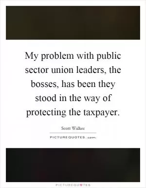My problem with public sector union leaders, the bosses, has been they stood in the way of protecting the taxpayer Picture Quote #1