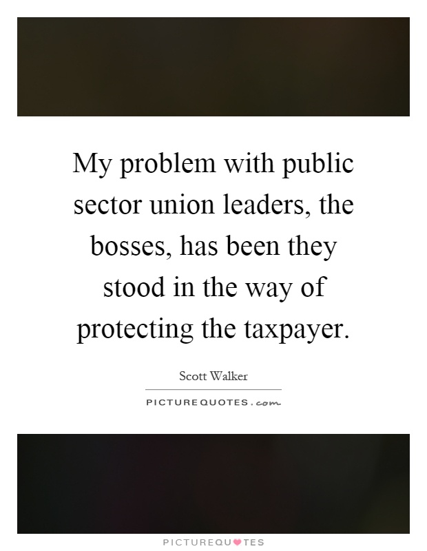 My problem with public sector union leaders, the bosses, has been they stood in the way of protecting the taxpayer Picture Quote #1