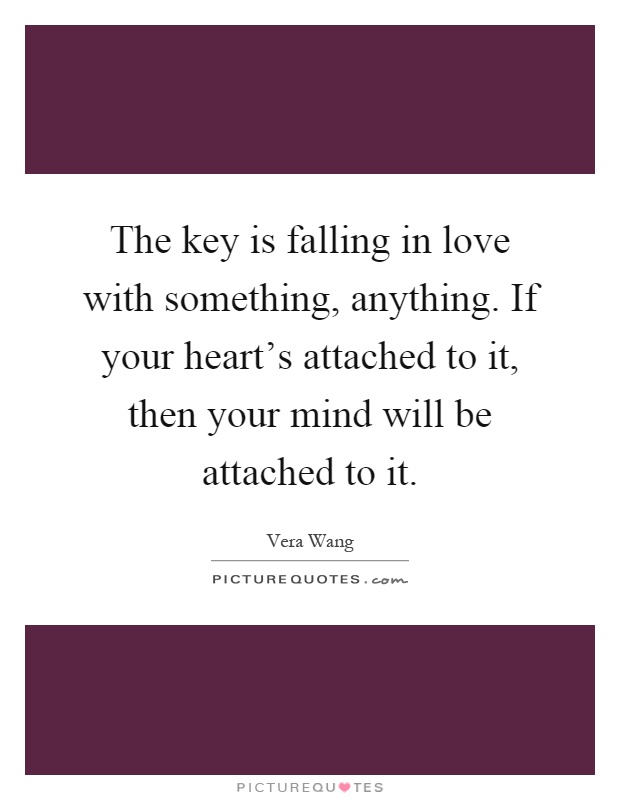 The key is falling in love with something, anything. If your heart's attached to it, then your mind will be attached to it Picture Quote #1
