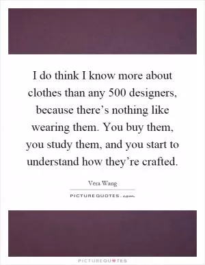 I do think I know more about clothes than any 500 designers, because there’s nothing like wearing them. You buy them, you study them, and you start to understand how they’re crafted Picture Quote #1