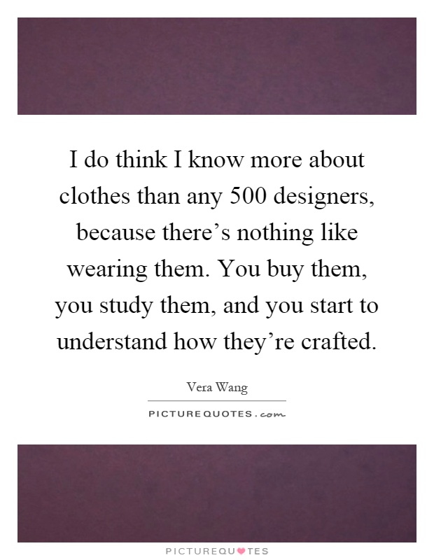 I do think I know more about clothes than any 500 designers, because there's nothing like wearing them. You buy them, you study them, and you start to understand how they're crafted Picture Quote #1