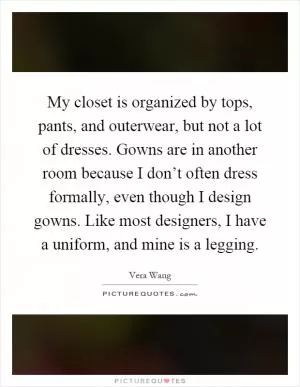 My closet is organized by tops, pants, and outerwear, but not a lot of dresses. Gowns are in another room because I don’t often dress formally, even though I design gowns. Like most designers, I have a uniform, and mine is a legging Picture Quote #1