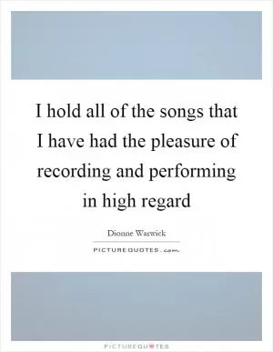 I hold all of the songs that I have had the pleasure of recording and performing in high regard Picture Quote #1