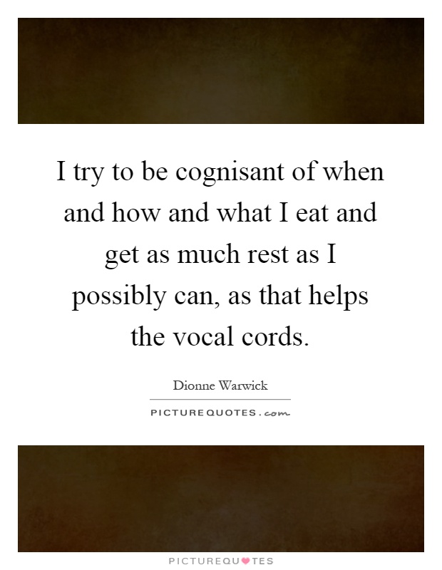 I try to be cognisant of when and how and what I eat and get as much rest as I possibly can, as that helps the vocal cords Picture Quote #1