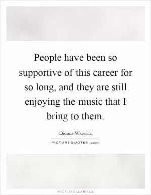 People have been so supportive of this career for so long, and they are still enjoying the music that I bring to them Picture Quote #1