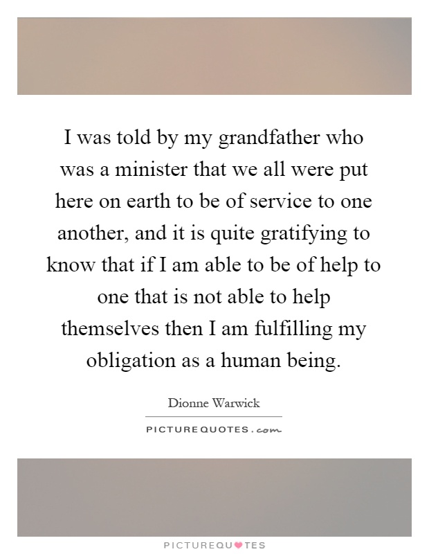 I was told by my grandfather who was a minister that we all were put here on earth to be of service to one another, and it is quite gratifying to know that if I am able to be of help to one that is not able to help themselves then I am fulfilling my obligation as a human being Picture Quote #1