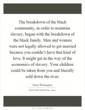 The breakdown of the black community, in order to maintain slavery, began with the breakdown of the black family. Men and women were not legally allowed to get married because you couldn’t have that kind of love. It might get in the way of the economics of slavery. Your children could be taken from you and literally sold down the river Picture Quote #1