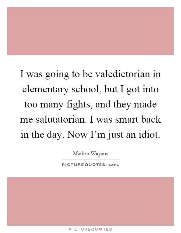 I was going to be valedictorian in elementary school, but I got into too many fights, and they made me salutatorian. I was smart back in the day. Now I'm just an idiot Picture Quote #1