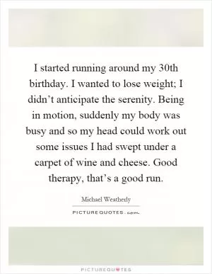I started running around my 30th birthday. I wanted to lose weight; I didn’t anticipate the serenity. Being in motion, suddenly my body was busy and so my head could work out some issues I had swept under a carpet of wine and cheese. Good therapy, that’s a good run Picture Quote #1