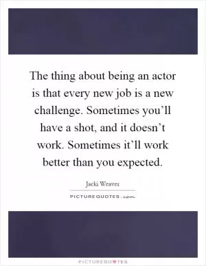 The thing about being an actor is that every new job is a new challenge. Sometimes you’ll have a shot, and it doesn’t work. Sometimes it’ll work better than you expected Picture Quote #1