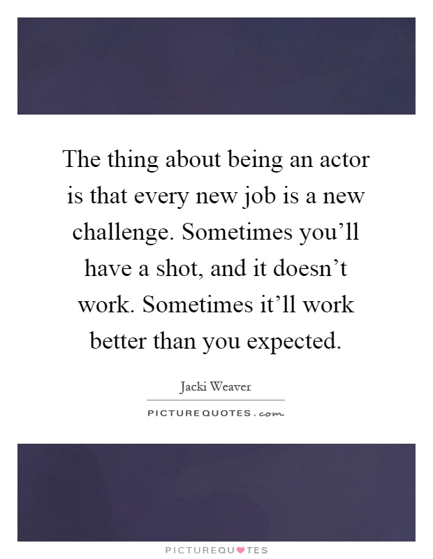 The thing about being an actor is that every new job is a new challenge. Sometimes you'll have a shot, and it doesn't work. Sometimes it'll work better than you expected Picture Quote #1