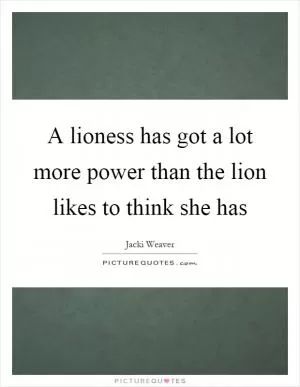 A lioness has got a lot more power than the lion likes to think she has Picture Quote #1