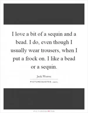 I love a bit of a sequin and a bead. I do, even though I usually wear trousers, when I put a frock on. I like a bead or a sequin Picture Quote #1