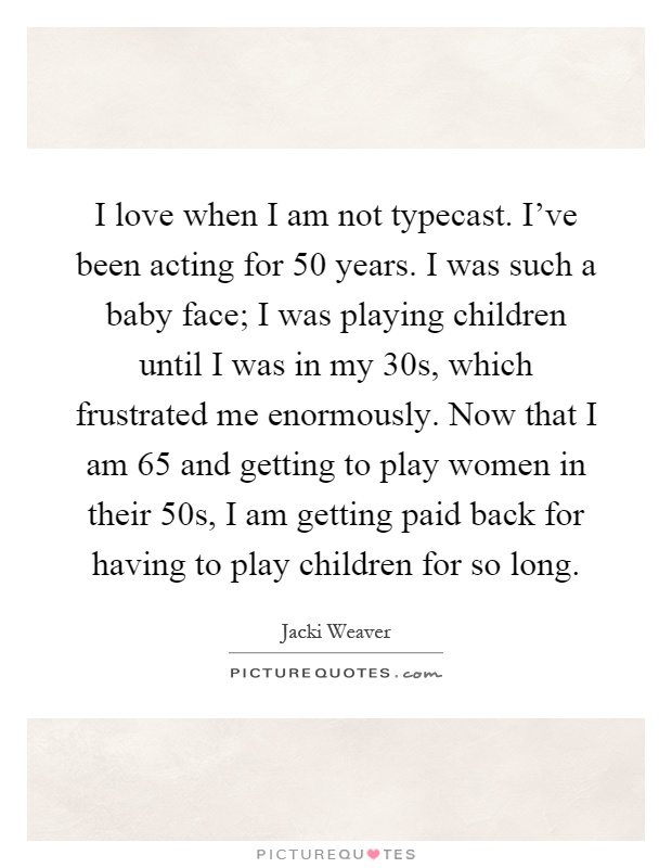 I love when I am not typecast. I've been acting for 50 years. I was such a baby face; I was playing children until I was in my 30s, which frustrated me enormously. Now that I am 65 and getting to play women in their 50s, I am getting paid back for having to play children for so long Picture Quote #1