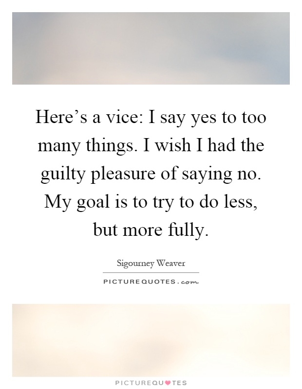 Here's a vice: I say yes to too many things. I wish I had the guilty pleasure of saying no. My goal is to try to do less, but more fully Picture Quote #1