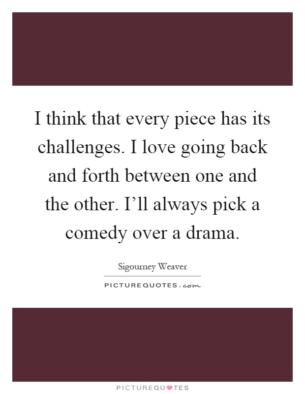 I think that every piece has its challenges. I love going back and forth between one and the other. I'll always pick a comedy over a drama Picture Quote #1