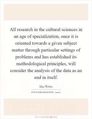 All research in the cultural sciences in an age of specialization, once it is oriented towards a given subject matter through particular settings of problems and has established its methodological principles, will consider the analysis of the data as an end in itself Picture Quote #1