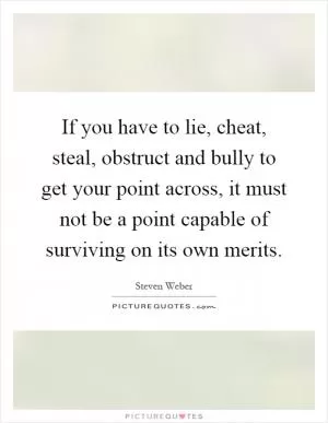 If you have to lie, cheat, steal, obstruct and bully to get your point across, it must not be a point capable of surviving on its own merits Picture Quote #1