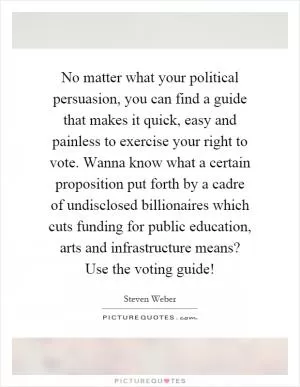 No matter what your political persuasion, you can find a guide that makes it quick, easy and painless to exercise your right to vote. Wanna know what a certain proposition put forth by a cadre of undisclosed billionaires which cuts funding for public education, arts and infrastructure means? Use the voting guide! Picture Quote #1