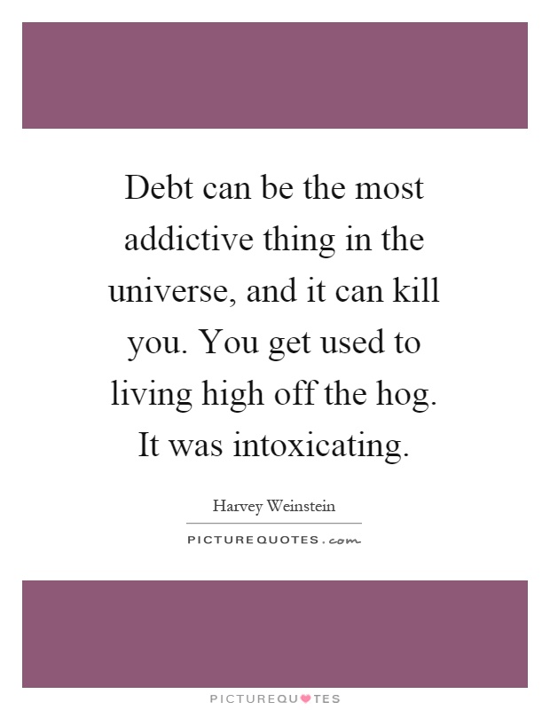 Debt can be the most addictive thing in the universe, and it can kill you. You get used to living high off the hog. It was intoxicating Picture Quote #1