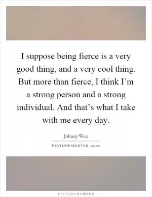 I suppose being fierce is a very good thing, and a very cool thing. But more than fierce, I think I’m a strong person and a strong individual. And that’s what I take with me every day Picture Quote #1