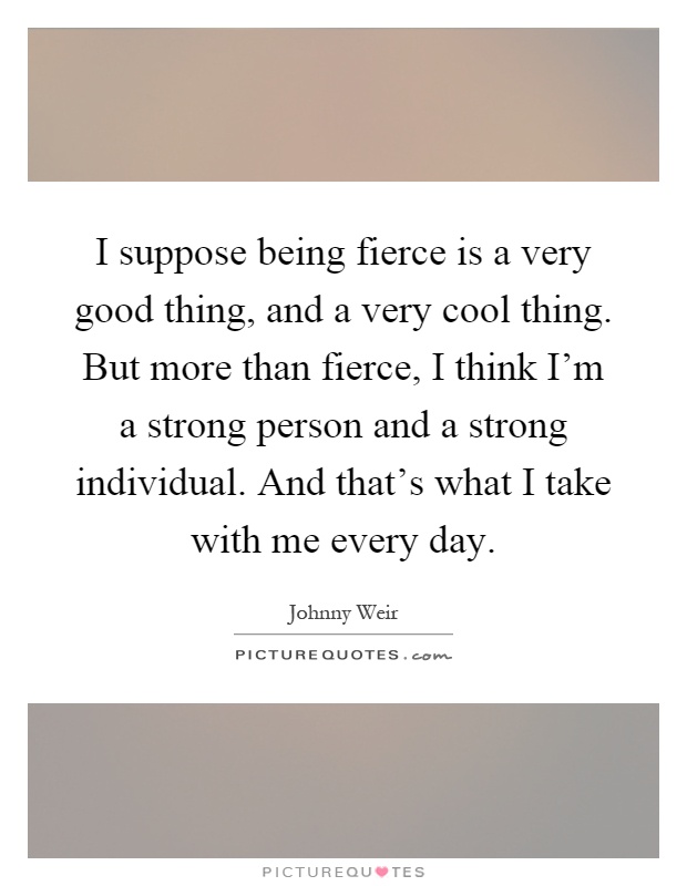 I suppose being fierce is a very good thing, and a very cool thing. But more than fierce, I think I'm a strong person and a strong individual. And that's what I take with me every day Picture Quote #1