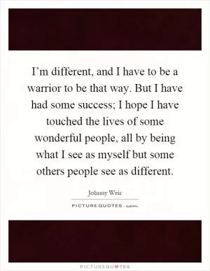I’m different, and I have to be a warrior to be that way. But I have had some success; I hope I have touched the lives of some wonderful people, all by being what I see as myself but some others people see as different Picture Quote #1
