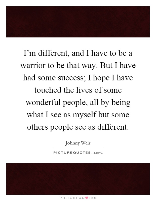 I'm different, and I have to be a warrior to be that way. But I have had some success; I hope I have touched the lives of some wonderful people, all by being what I see as myself but some others people see as different Picture Quote #1