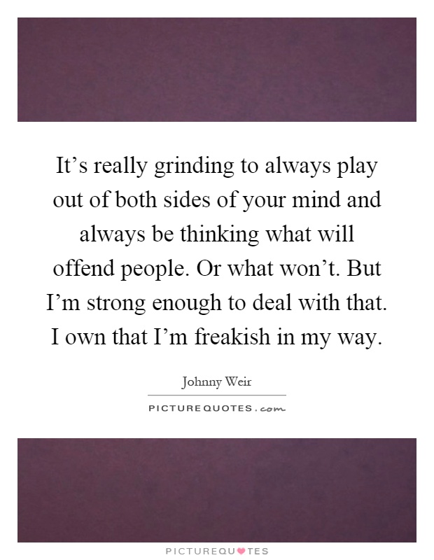 It's really grinding to always play out of both sides of your mind and always be thinking what will offend people. Or what won't. But I'm strong enough to deal with that. I own that I'm freakish in my way Picture Quote #1