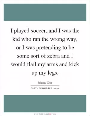 I played soccer, and I was the kid who ran the wrong way, or I was pretending to be some sort of zebra and I would flail my arms and kick up my legs Picture Quote #1