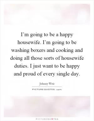I’m going to be a happy housewife. I’m going to be washing boxers and cooking and doing all those sorts of housewife duties. I just want to be happy and proud of every single day Picture Quote #1