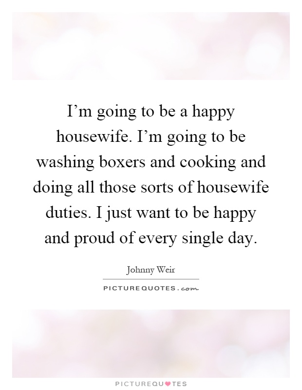 I'm going to be a happy housewife. I'm going to be washing boxers and cooking and doing all those sorts of housewife duties. I just want to be happy and proud of every single day Picture Quote #1