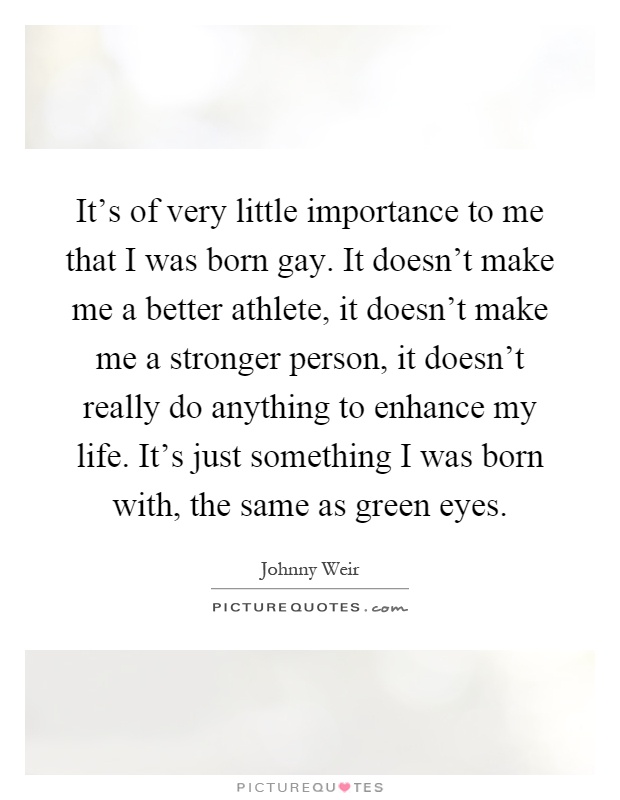 It's of very little importance to me that I was born gay. It doesn't make me a better athlete, it doesn't make me a stronger person, it doesn't really do anything to enhance my life. It's just something I was born with, the same as green eyes Picture Quote #1