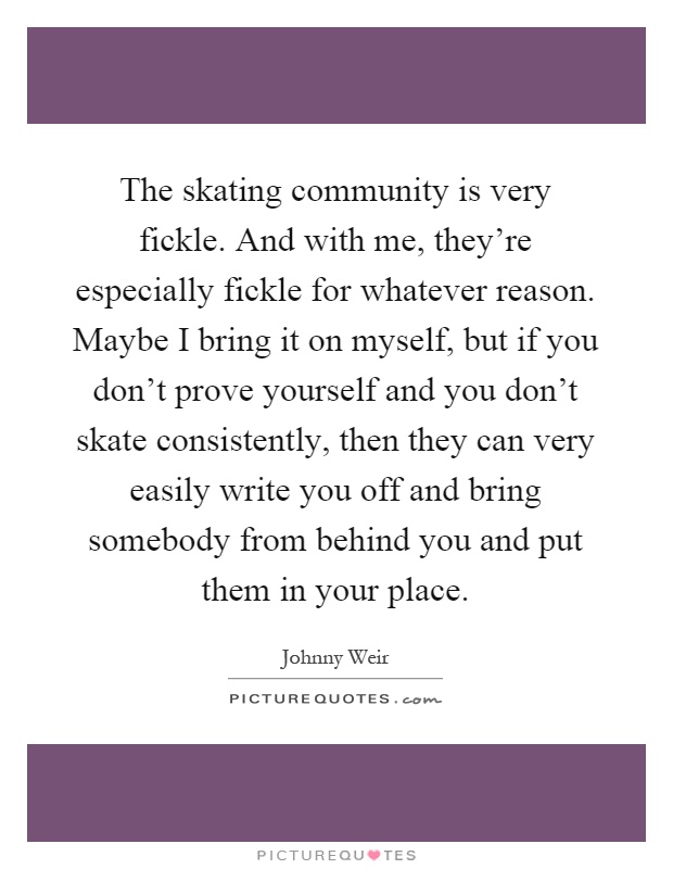 The skating community is very fickle. And with me, they're especially fickle for whatever reason. Maybe I bring it on myself, but if you don't prove yourself and you don't skate consistently, then they can very easily write you off and bring somebody from behind you and put them in your place Picture Quote #1