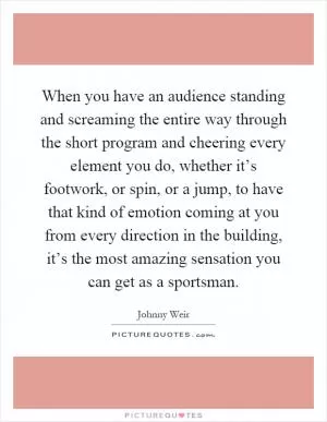 When you have an audience standing and screaming the entire way through the short program and cheering every element you do, whether it’s footwork, or spin, or a jump, to have that kind of emotion coming at you from every direction in the building, it’s the most amazing sensation you can get as a sportsman Picture Quote #1
