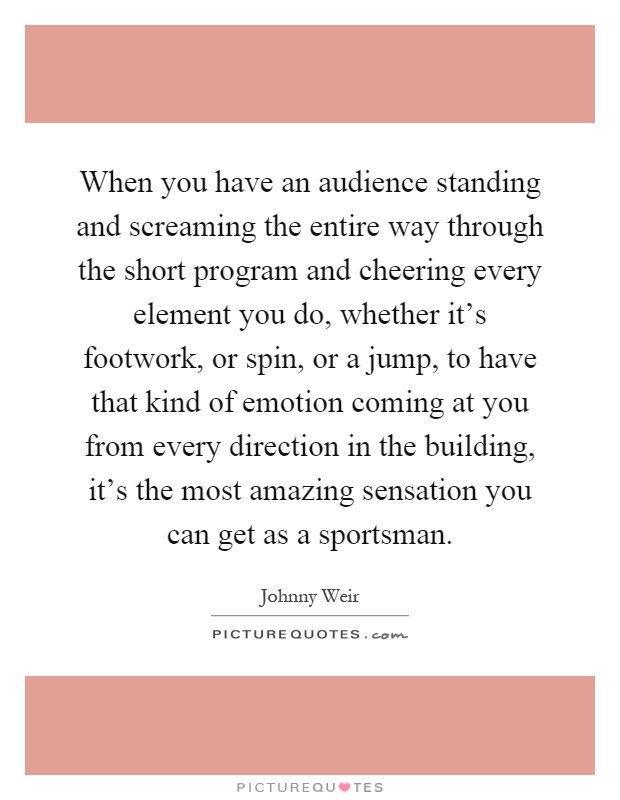 When you have an audience standing and screaming the entire way through the short program and cheering every element you do, whether it's footwork, or spin, or a jump, to have that kind of emotion coming at you from every direction in the building, it's the most amazing sensation you can get as a sportsman Picture Quote #1