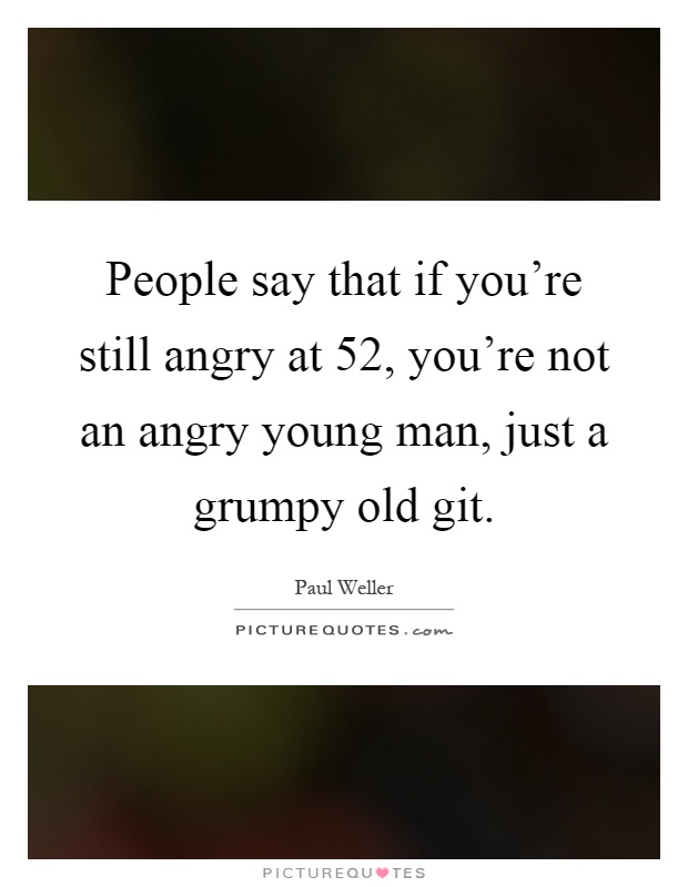 People say that if you're still angry at 52, you're not an angry young man, just a grumpy old git Picture Quote #1