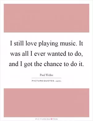 I still love playing music. It was all I ever wanted to do, and I got the chance to do it Picture Quote #1