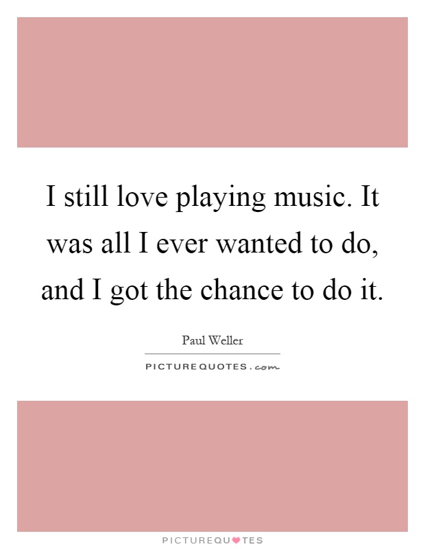 I still love playing music. It was all I ever wanted to do, and I got the chance to do it Picture Quote #1